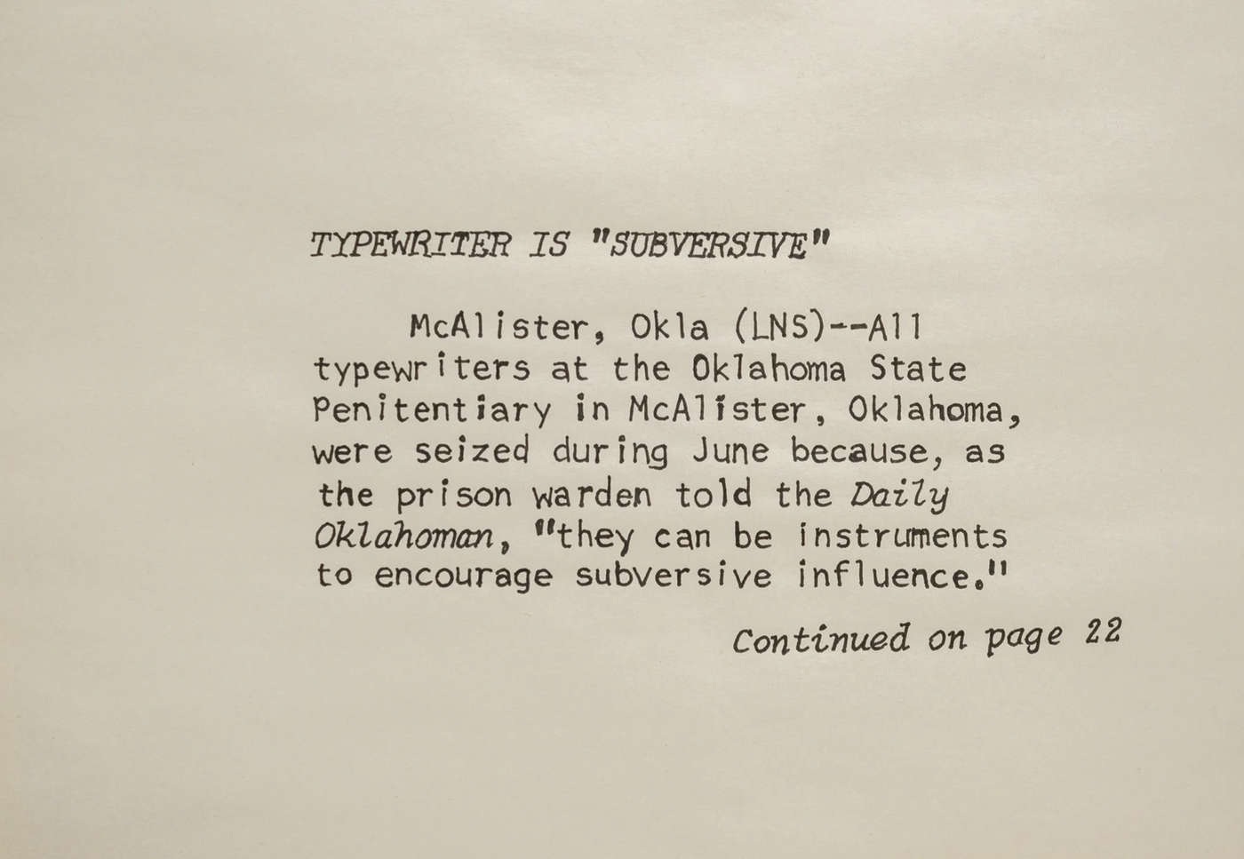 The horizontal image of paper with hand drawing of black text on white unlined paper. The headline reads in all capital letters and in italics: “‘TYPEWRITER IS ‘SUBVERSIVE.’” The body text reads: “McAlister, Okla (LNS)--All typewriters at the Oklahoma State Penitentiary in McAlister, Oklahoma, were seized during June because, as the prison warden told the Daily Oklahoman, ‘they can be instruments to encourage subversive influence.’” Beneath the body text it reads in italics: “Continued on page 22.”